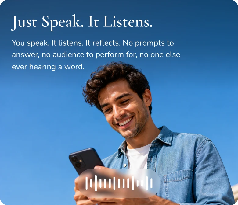 Just Speak. It Listens. You speak. It listens. It reflects. No prompts to answer, no audience to perform for, no one else ever hearing a word.